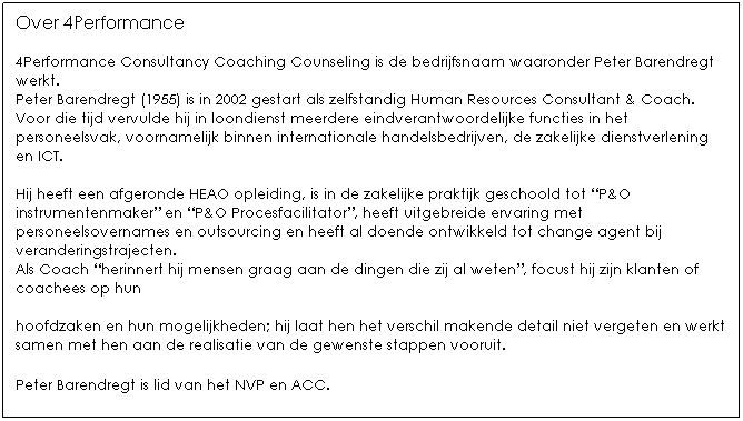 Text Box: Over 4Performance

4Performance Consultancy Coaching Counseling is de bedrijfsnaam waaronder Peter Barendregt werkt.
Peter Barendregt (1955) is in 2002 gestart als zelfstandig Human Resources Consultant & Coach.
Voor die tijd vervulde hij in loondienst meerdere eindverantwoordelijke functies in het personeelsvak, voornamelijk binnen internationale handelsbedrijven, de zakelijke dienstverlening en ICT. 

Hij heeft een afgeronde HEAO opleiding, is in de zakelijke praktijk geschoold tot P&O instrumentenmaker en P&O Procesfacilitator, heeft uitgebreide ervaring met personeelsovernames en outsourcing en heeft al doende ontwikkeld tot change agent bij veranderingstrajecten.
Als Coach herinnert hij mensen graag aan de dingen die zij al weten, focust hij zijn klanten of coachees op hun hoofdzaken en hun mogelijkheden; hij laat hen het verschil makende detail niet vergeten en werkt samen met hen aan de realisatie van de gewenste stappen vooruit. 

Peter Barendregt is lid van het NVP en ACC. 

 
