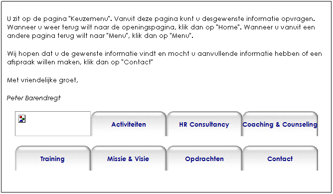Text Box: U bevindt zich nu op de pagina "Keuzemenu". Vanuit deze pagina kunt u desgewenst  informatie opvragen. Wanneer u weer terug wilt naar de openingspagina, klik dan op "Home". Wanneer u vanuit een andere pagina terug wilt naar "Menu", klik dan op "Menu".
Mocht u aanvullende informatie willen hebben of een afspraak maken, klik dan op "Contact" voor de contactgegevens.
Met vriendelijke groet,
Peter Barendregt     



 
